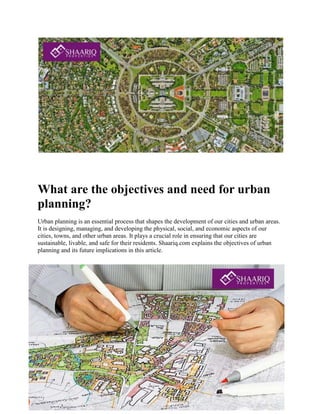 What are the objectives and need for urban
planning?
Urban planning is an essential process that shapes the development of our cities and urban areas.
It is designing, managing, and developing the physical, social, and economic aspects of our
cities, towns, and other urban areas. It plays a crucial role in ensuring that our cities are
sustainable, livable, and safe for their residents. Shaariq.com explains the objectives of urban
planning and its future implications in this article.
 