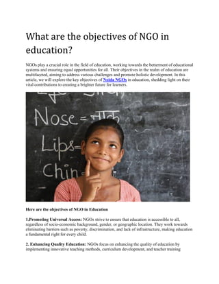 What are the objectives of NGO in
education?
NGOs play a crucial role in the field of education, working towards the betterment of educational
systems and ensuring equal opportunities for all. Their objectives in the realm of education are
multifaceted, aiming to address various challenges and promote holistic development. In this
article, we will explore the key objectives of Noida NGOs in education, shedding light on their
vital contributions to creating a brighter future for learners.
Here are the objectives of NGO in Education
1.Promoting Universal Access: NGOs strive to ensure that education is accessible to all,
regardless of socio-economic background, gender, or geographic location. They work towards
eliminating barriers such as poverty, discrimination, and lack of infrastructure, making education
a fundamental right for every child.
2. Enhancing Quality Education: NGOs focus on enhancing the quality of education by
implementing innovative teaching methods, curriculum development, and teacher training
 