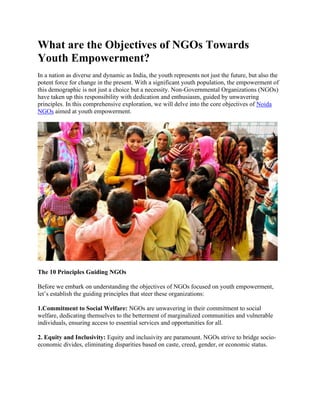 What are the Objectives of NGOs Towards
Youth Empowerment?
In a nation as diverse and dynamic as India, the youth represents not just the future, but also the
potent force for change in the present. With a significant youth population, the empowerment of
this demographic is not just a choice but a necessity. Non-Governmental Organizations (NGOs)
have taken up this responsibility with dedication and enthusiasm, guided by unwavering
principles. In this comprehensive exploration, we will delve into the core objectives of Noida
NGOs aimed at youth empowerment.
The 10 Principles Guiding NGOs
Before we embark on understanding the objectives of NGOs focused on youth empowerment,
let’s establish the guiding principles that steer these organizations:
1.Commitment to Social Welfare: NGOs are unwavering in their commitment to social
welfare, dedicating themselves to the betterment of marginalized communities and vulnerable
individuals, ensuring access to essential services and opportunities for all.
2. Equity and Inclusivity: Equity and inclusivity are paramount. NGOs strive to bridge socio-
economic divides, eliminating disparities based on caste, creed, gender, or economic status.
 