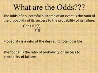 What are the Odds???
The odds of a successful outcome of an event is the ratio of
the probability of its success to the probability of its failure.
Odds = P(s)
P(f)
Probability is a ratio of the desired to total possible
The “odds” is the ratio of probability of success to
probability of failures.
 