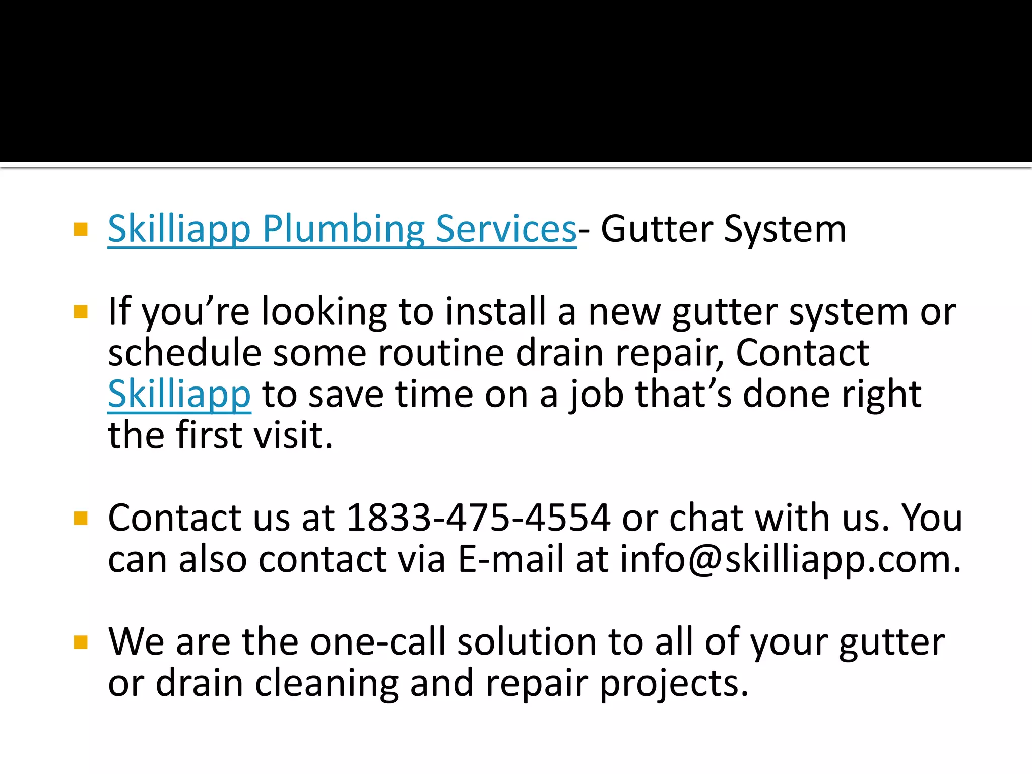  Skilliapp Plumbing Services- Gutter System
 If you’re looking to install a new gutter system or
schedule some routine drain repair, Contact
Skilliapp to save time on a job that’s done right
the first visit.
 Contact us at 1833-475-4554 or chat with us. You
can also contact via E-mail at info@skilliapp.com.
 We are the one-call solution to all of your gutter
or drain cleaning and repair projects.
 