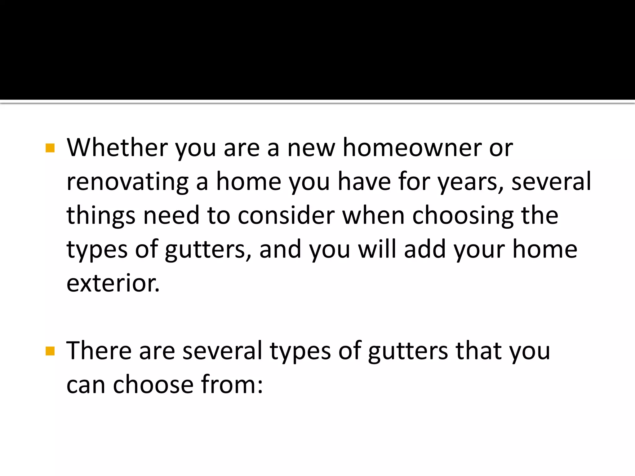  Whether you are a new homeowner or
renovating a home you have for years, several
things need to consider when choosing the
types of gutters, and you will add your home
exterior.
 There are several types of gutters that you
can choose from:
 