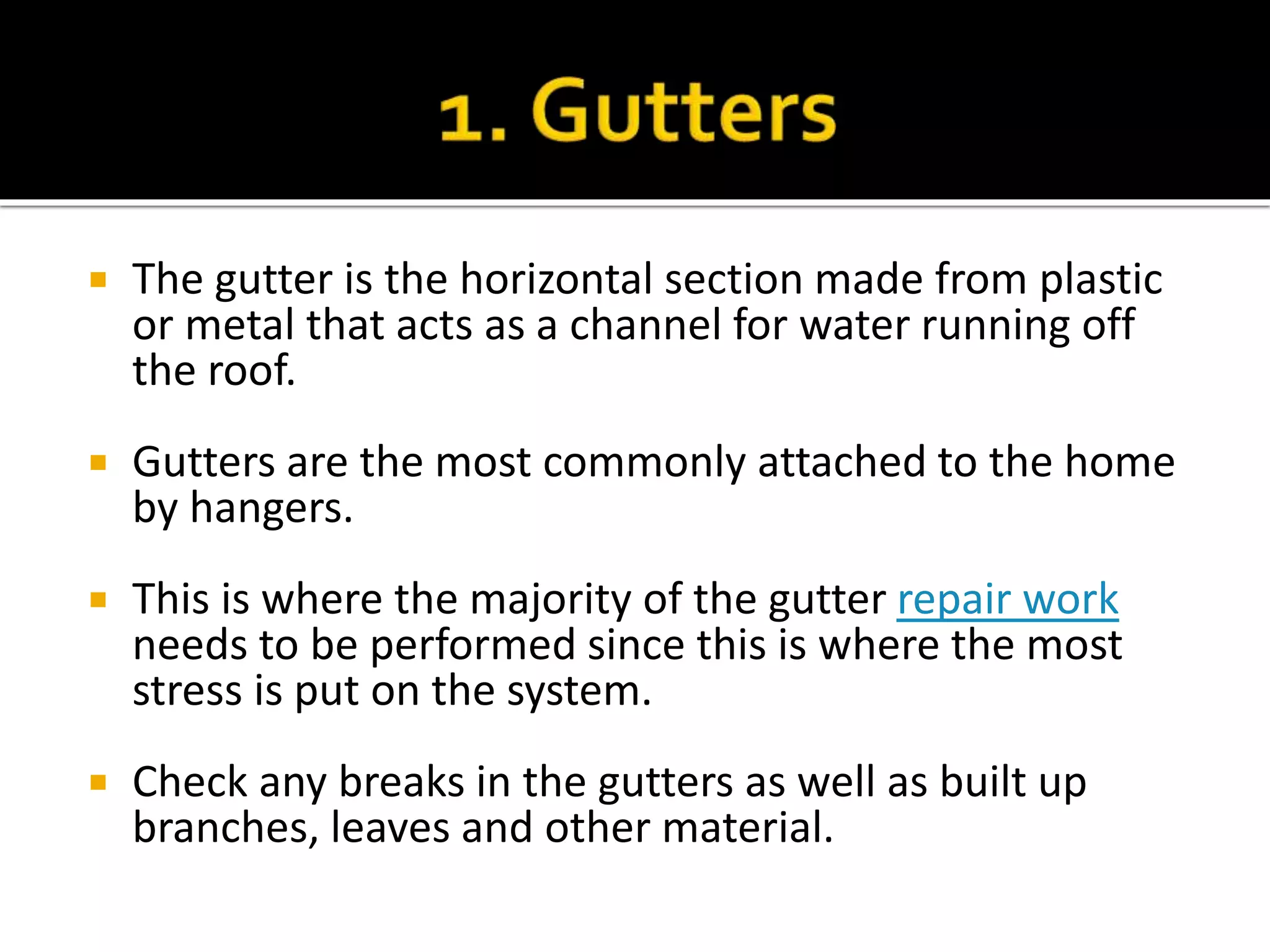  The gutter is the horizontal section made from plastic
or metal that acts as a channel for water running off
the roof.
 Gutters are the most commonly attached to the home
by hangers.
 This is where the majority of the gutter repair work
needs to be performed since this is where the most
stress is put on the system.
 Check any breaks in the gutters as well as built up
branches, leaves and other material.
 