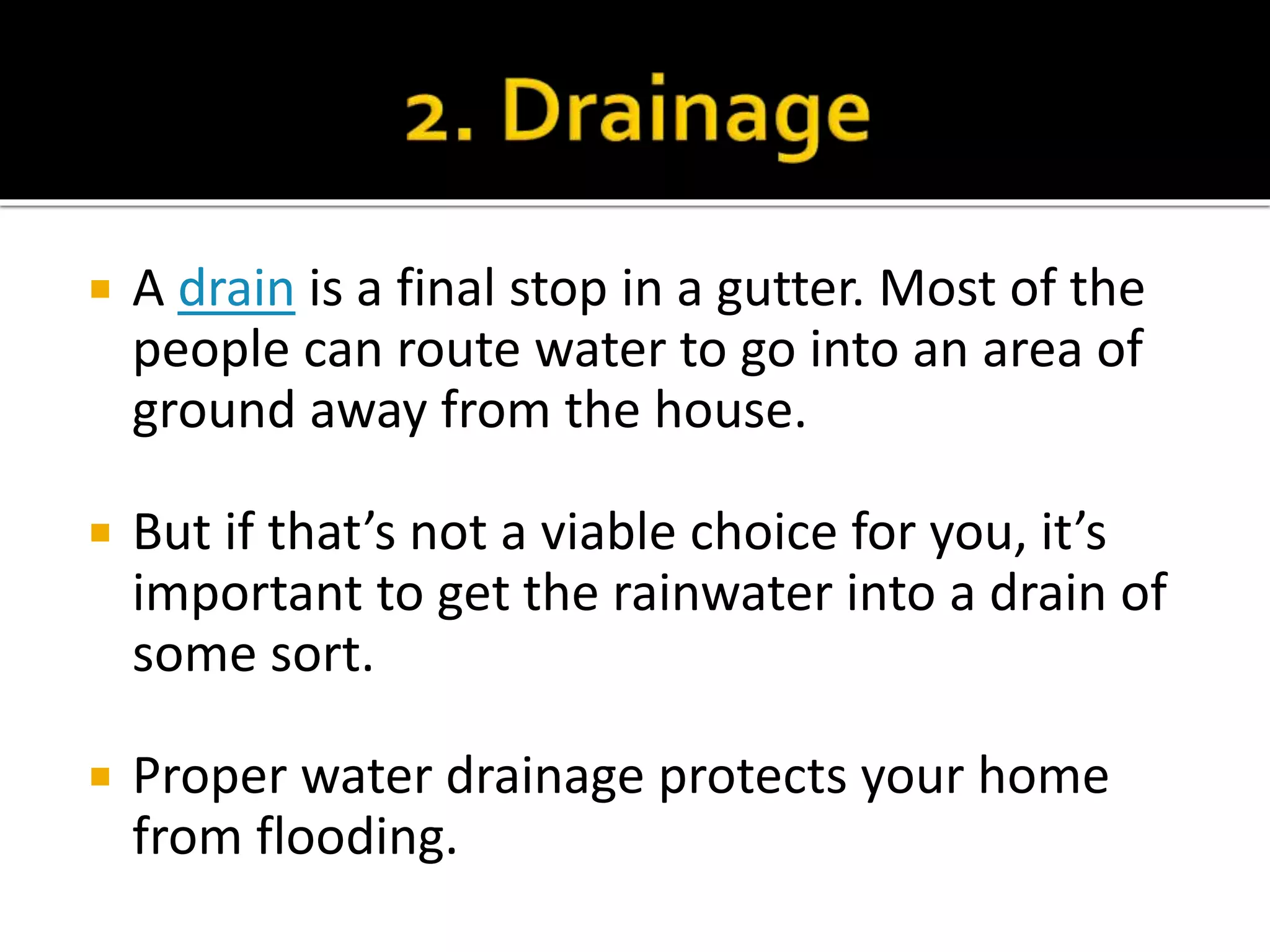  A drain is a final stop in a gutter. Most of the
people can route water to go into an area of
ground away from the house.
 But if that’s not a viable choice for you, it’s
important to get the rainwater into a drain of
some sort.
 Proper water drainage protects your home
from flooding.
 