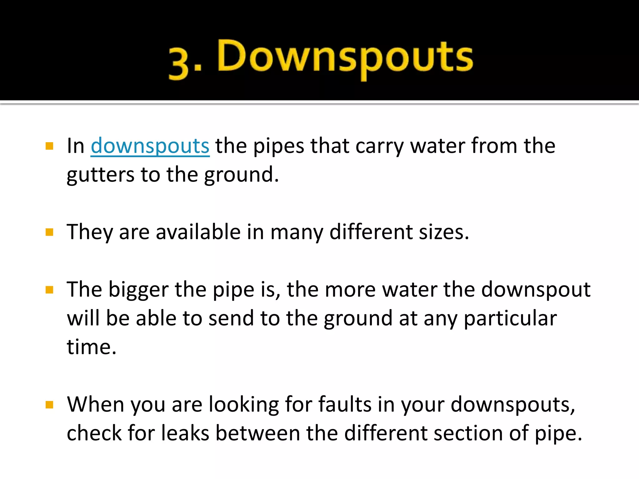  In downspouts the pipes that carry water from the
gutters to the ground.
 They are available in many different sizes.
 The bigger the pipe is, the more water the downspout
will be able to send to the ground at any particular
time.
 When you are looking for faults in your downspouts,
check for leaks between the different section of pipe.
 