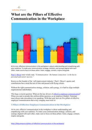 https://blog.empuls.io/pillars-of-effective-communication-in-the-workplace/
What are the Pillars of Effective
Communication in the Workplace
At its core, effective communication in the workplace is about understanding and empathizing with
your audience. To make your communication strategy, solution, and synergy aligned with each
other, make sure to focus on these pillars: listen, engage, connect, inspire and guide.
Paul J. Meyer once wisely said, “Communication—the human connection—is the key to
personal and career success.”
Known as the founder of the ‘self-improvement industry,’ Paul J. Meyer’s quotes and
contributions have stood the test of time and passed with flying colours.
Without the right communication strategy, solution, and synergy, it is hard to align multiple
organizational stakeholders.
This begs a crucial question: What are the key drivers of effective employee communication?
When you start to ponder this million-dollar question, as an employer (leader), 'listening'
must always take precedence over speaking. With that said, here are five pillars of effective
employee communication that every company must stick to.
5 Pillars of Effective Employee Communication in the Workplace
At its core, effective communication in the workplace is about understanding and
empathizing with your audience. To make your communication strategy, solution, and
synergy aligned with each other, make sure to focus on these pillars: listen, engage, connect,
inspire and guide.
 