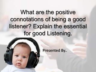 What are the positive
connotations of being a good
listener? Explain the essential
for good Listening.
Presented By..
 