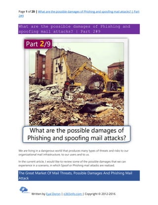 Page 1 of 20 | What are the possible damages of Phishing and spoofing mail attacks? | Part
2#9
Written by Eyal Doron | o365info.com | Copyright © 2012-2016
What are the possible damages of Phishing and
spoofing mail attacks? | Part 2#9
We are living in a dangerous world that produces many types of threats and risks to our
organizational mail infrastructure, to our users and to us.
In the current article, I would like to review some of the possible damages that we can
experience in a scenario, in which Spoof or Phishing mail attacks are realized.
The Great Market Of Mail Threats, Possible Damages And Phishing Mail
Attack
 