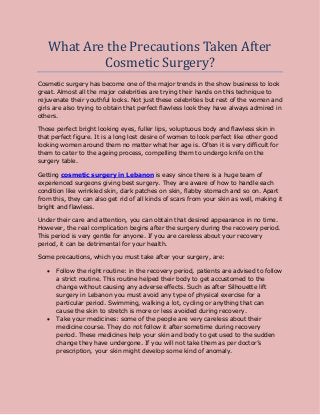 What Are the Precautions Taken After
Cosmetic Surgery?
Cosmetic surgery has become one of the major trends in the show business to look
great. Almost all the major celebrities are trying their hands on this technique to
rejuvenate their youthful looks. Not just these celebrities but rest of the women and
girls are also trying to obtain that perfect flawless look they have always admired in
others.
Those perfect bright looking eyes, fuller lips, voluptuous body and flawless skin in
that perfect figure. It is a long lost desire of women to look perfect like other good
looking women around them no matter what her age is. Often it is very difficult for
them to cater to the ageing process, compelling them to undergo knife on the
surgery table.
Getting cosmetic surgery in Lebanon is easy since there is a huge team of
experienced surgeons giving best surgery. They are aware of how to handle each
condition like wrinkled skin, dark patches on skin, flabby stomach and so on. Apart
from this, they can also get rid of all kinds of scars from your skin as well, making it
bright and flawless.
Under their care and attention, you can obtain that desired appearance in no time.
However, the real complication begins after the surgery during the recovery period.
This period is very gentle for anyone. If you are careless about your recovery
period, it can be detrimental for your health.
Some precautions, which you must take after your surgery, are:
 Follow the right routine: in the recovery period, patients are advised to follow
a strict routine. This routine helped their body to get accustomed to the
change without causing any adverse effects. Such as after Silhouette lift
surgery in Lebanon you must avoid any type of physical exercise for a
particular period. Swimming, walking a lot, cycling or anything that can
cause the skin to stretch is more or less avoided during recovery.
 Take your medicines: some of the people are very careless about their
medicine course. They do not follow it after sometime during recovery
period. These medicines help your skin and body to get used to the sudden
change they have undergone. If you will not take them as per doctor’s
prescription, your skin might develop some kind of anomaly.
 