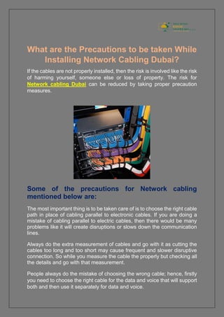 What are the Precautions to be taken While
Installing Network Cabling Dubai?
If the cables are not properly installed, then the risk is involved like the risk
of harming yourself, someone else or loss of property. The risk for
Network cabling Dubai can be reduced by taking proper precaution
measures.
Some of the precautions for Network cabling
mentioned below are:
The most important thing is to be taken care of is to choose the right cable
path in place of cabling parallel to electronic cables. If you are doing a
mistake of cabling parallel to electric cables, then there would be many
problems like it will create disruptions or slows down the communication
lines.
Always do the extra measurement of cables and go with it as cutting the
cables too long and too short may cause frequent and slower disruptive
connection. So while you measure the cable the properly but checking all
the details and go with that measurement.
People always do the mistake of choosing the wrong cable; hence, firstly
you need to choose the right cable for the data and voice that will support
both and then use it separately for data and voice.
 