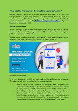 What are the Prerequisites for Machine Learning Course?
Machine learning is currently one of the most sought-after technologies. If you are new to
this topic, you need to know the prerequisites of machine learning. Before you begin, it is
important to understand the different concepts and types of machine learning that will help
you in this area. You can refer to the Machine Learning Training in Noida and gain the
knowledge on the respective field.
About Machine Learning
Machine learning is a type of artificial intelligence and is the scientific study of statistical
models and algorithms used by computer systems. They mainly use it to solve a specific
problem using templates and data output.
The main goal is to make computers learn automatically, without any human intervention or
assistance. It also needs to be able to adapt and adjust actions accordingly.
Use of Machine Learning
To be more efficient, the world is moving towards artificial intelligence and automation.
Thus, there is a wide range of machine learning and its applications.
• Financial Sector: Machine Learning is the driving force behind the popularity of
services provided by the financial sector. This helps banks and other institutions to
take smart decisions. Using Machine Learning, you can predict account closure.
• Medical Diagnosis: It can be used in methods and tools for diagnosing diseases.
By analyzing clinical indicators, the progression of the disease is predicted.
• Image Recognition: One of the very common applications of Machine Learning is
face recognition in images. The database has a separate category for each person.
Machine Learning can also be used to recognize handwritten or typed letters.
 