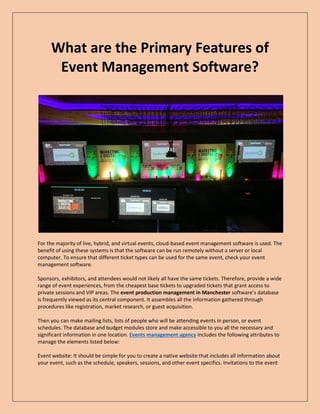 What are the Primary Features of
Event Management Software?
For the majority of live, hybrid, and virtual events, cloud-based event management software is used. The
benefit of using these systems is that the software can be run remotely without a server or local
computer. To ensure that different ticket types can be used for the same event, check your event
management software.
Sponsors, exhibitors, and attendees would not likely all have the same tickets. Therefore, provide a wide
range of event experiences, from the cheapest base tickets to upgraded tickets that grant access to
private sessions and VIP areas. The event production management in Manchester software’s database
is frequently viewed as its central component. It assembles all the information gathered through
procedures like registration, market research, or guest acquisition.
Then you can make mailing lists, lists of people who will be attending events in person, or event
schedules. The database and budget modules store and make accessible to you all the necessary and
significant information in one location. Events management agency includes the following attributes to
manage the elements listed below:
Event website: It should be simple for you to create a native website that includes all information about
your event, such as the schedule, speakers, sessions, and other event specifics. Invitations to the event
 
