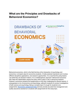 What are the Principles and Drawbacks of
Behavioral Economics?
Behavioral economics, which is the field that lies at the intersection of psychology and
economics, is of great value for economics students. It holds practical importance and involves
different disciplines applications, and research opportunities. It is a tool that the policymakers
use while they are decision-makers; it is a multidisciplinary approach. Behavioral economics
also helps the stakeholders assess the policy while it plays a role in advancing research.
However, economics students find assignments on this topic challenging for several reasons. It
presupposes to mix of economics and psychology, calling for students to conduct investigations
of both science and psychology. Being a complex topic it is tough for students to do
assignments. Economics assignment help services provide accurate time management and
quality assurance assistance to students with assignments for this study topic.
 
