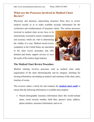 http://www.mosmedicalrecordreview.com     Phone: (800) 670 2809           1


What are the Processes involved in Medical Chart
Review?
Physicians and attorneys representing insurance firms have to review
medical records so as to make available accurate information for the
verification and reimbursement of insurance claims. The various processes
involved in medical chart review have to be
meticulously executed to ensure completeness
and accuracy which are vital to determining
the validity of a case. Medical record review
companies in the United States are specialists
in the chart review procedure and offer
detailed and timely support services to meet
the needs of the medico-legal industry.

The Medical Chart Review Procedure
Medical charting involves processes such as medical chart audit,
organization of the chart chronologically and by category, checking for
missing information, developing an analysis and summary of the chart, and a
timeline of events.

The reviewer makes a check list and conducts the medical chart audit to
ensure that the following information is available and complete:

   •   Patient demographic insurance information sheet: this would include
       name, social security number, birth date, spouse's name, address,
       phone numbers, insurance information, and so on
 