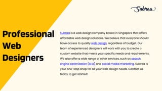 Professional
Web
Designers
Subraa is a web design company based in Singapore that offers
affordable web design solutions. We believe that everyone should
have access to quality web design, regardless of budget. Our
team of experienced designers will work with you to create a
custom website that meets your specific needs and requirements.
We also offer a wide range of other services, such as search
engine optimization (SEO) and social media marketing. Subraa is
your one-stop shop for all your web design needs. Contact us
today to get started!
 