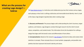 The logo design process is a meticulous and collaborative journey that involves various stages,
each playing a critical role in crafting a distinctive and memorable brand identity. Here's a look
at the steps a logo designer typically takes when creating a logo:
1. Discovery and Research: The process begins with understanding the client's business, target
audience, and industry. Logo designers conduct thorough research into the client's brand
values, competitors, and market trends. This information forms the foundation for crafting a
design that aligns with the brand's vision and differentiates it from others.
2. Conceptualization: Based on the research, logo designer brainstorms ideas and creates initial
sketches or concepts. These concepts focus on visual symbols, typography, and possible color
palettes that best represent the brand's identity and values.
What are the process for
creating Logo design?—
Subraa
 