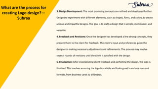 3. Design Development: The most promising concepts are reﬁned and developed further.
Designers experiment with different elements, such as shapes, fonts, and colors, to create
unique and impactful designs. The goal is to craft a design that is simple, memorable, and
versatile.
4. Feedback and Revisions: Once the designer has developed a few strong concepts, they
present them to the client for feedback. The client's input and preferences guide the
designer in making necessary adjustments and reﬁnements. The process may involve
several rounds of revisions until the client is satisﬁed with the design.
5. Finalization: After incorporating client feedback and perfecting the design, the logo is
ﬁnalized. This involves ensuring the logo is scalable and looks great in various sizes and
formats, from business cards to billboards.
What are the process for
creating Logo design?—
Subraa
 