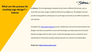 6. Delivery: The ﬁnal logo design is delivered to the client in different ﬁle formats, such as
vector ﬁles and raster images, suitable for both print and digital use. The designer may also
provide brand guidelines outlining how to use the logo consistently across different platforms
and materials.
Throughout the logo design Singapore process, collaboration and communication between the
designer and client are essential to ensure the ﬁnal design accurately represents the brand's
identity and aligns with the client's vision. A well-executed logo serves as a powerful visual
representation of the brand, leaving a lasting impression on customers and stakeholders.
Design here: https://www.subraa.com/
What are the process for
creating Logo design?—
Subraa
 