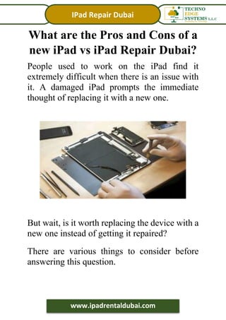 IPad Repair Dubai
www.ipadrentaldubai.com
What are the Pros and Cons of a
new iPad vs iPad Repair Dubai?
People used to work on the iPad find it
extremely difficult when there is an issue with
it. A damaged iPad prompts the immediate
thought of replacing it with a new one.
But wait, is it worth replacing the device with a
new one instead of getting it repaired?
There are various things to consider before
answering this question.
 