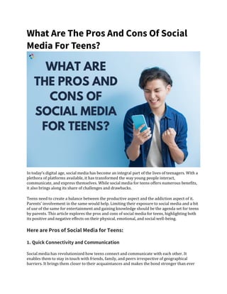 What Are The Pros And Cons Of Social
Media For Teens?
In today’s digital age, social media has become an integral part of the lives of teenagers. With a
plethora of platforms available, it has transformed the way young people interact,
communicate, and express themselves. While social media for teens offers numerous benefits,
it also brings along its share of challenges and drawbacks.
Teens need to create a balance between the productive aspect and the addiction aspect of it.
Parents’ involvement in the same would help. Limiting their exposure to social media and a bit
of use of the same for entertainment and gaining knowledge should be the agenda set for teens
by parents. This article explores the pros and cons of social media for teens, highlighting both
its positive and negative effects on their physical, emotional, and social well-being.
Here are Pros of Social Media for Teens:
1. Quick Connectivity and Communication
Social media has revolutionized how teens connect and communicate with each other. It
enables them to stay in touch with friends, family, and peers irrespective of geographical
barriers. It brings them closer to their acquaintances and makes the bond stronger than ever
 