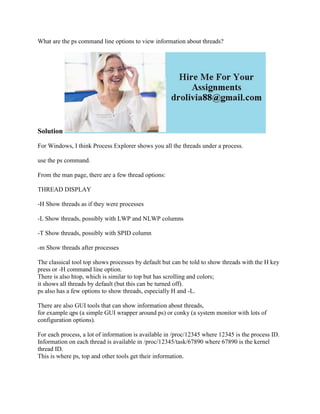 What are the ps command line options to view information about threads?
Solution
For Windows, I think Process Explorer shows you all the threads under a process.
use the ps command.
From the man page, there are a few thread options:
THREAD DISPLAY
-H Show threads as if they were processes
-L Show threads, possibly with LWP and NLWP columns
-T Show threads, possibly with SPID column
-m Show threads after processes
The classical tool top shows processes by default but can be told to show threads with the H key
press or -H command line option.
There is also htop, which is similar to top but has scrolling and colors;
it shows all threads by default (but this can be turned off).
ps also has a few options to show threads, especially H and -L.
There are also GUI tools that can show information about threads,
for example qps (a simple GUI wrapper around ps) or conky (a system monitor with lots of
configuration options).
For each process, a lot of information is available in /proc/12345 where 12345 is the process ID.
Information on each thread is available in /proc/12345/task/67890 where 67890 is the kernel
thread ID.
This is where ps, top and other tools get their information.
 