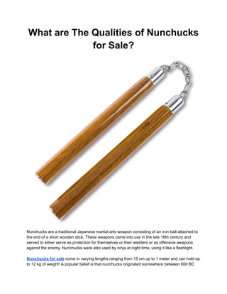 What are The Qualities of Nunchucks
for Sale?
Nunchucks are a traditional Japanese martial arts weapon consisting of an iron ball attached to
the end of a short wooden stick. These weapons came into use in the late 16th century and
served to either serve as protection for themselves or their wielders or as offensive weapons
against the enemy. Nunchucks were also used by ninja at night time, using it like a flashlight.
Nunchucks for sale come in varying lengths ranging from 15 cm up to 1 meter and can hold up
to 12 kg of weight! A popular belief is that nunchucks originated somewhere between 600 BC
 