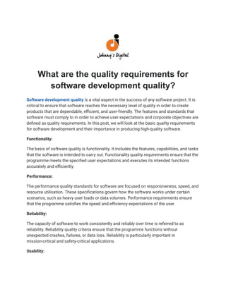 What are the quality requirements for
software development quality?
Software development quality is a vital aspect in the success of any software project. It is
critical to ensure that software reaches the necessary level of quality in order to create
products that are dependable, efficient, and user-friendly. The features and standards that
software must comply to in order to achieve user expectations and corporate objectives are
defined as quality requirements. In this post, we will look at the basic quality requirements
for software development and their importance in producing high-quality software.
Functionality:
The basis of software quality is functionality. It includes the features, capabilities, and tasks
that the software is intended to carry out. Functionality quality requirements ensure that the
programme meets the specified user expectations and executes its intended functions
accurately and efficiently.
Performance:
The performance quality standards for software are focused on responsiveness, speed, and
resource utilisation. These specifications govern how the software works under certain
scenarios, such as heavy user loads or data volumes. Performance requirements ensure
that the programme satisfies the speed and efficiency expectations of the user.
Reliability:
The capacity of software to work consistently and reliably over time is referred to as
reliability. Reliability quality criteria ensure that the programme functions without
unexpected crashes, failures, or data loss. Reliability is particularly important in
mission-critical and safety-critical applications.
Usability:
 