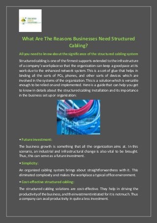 What Are The Reasons Businesses Need Structured
Cabling?
All you needto know about the significance of the structured cabling system
Structured cabling is one of the firmestsupports extended to the infrastructure
of a company’s workplaceso that the organization can keep a good pace at its
work due to the enhanced network system. This is a sort of glue that helps in
binding all the sorts of PCs, phones, and other sorts of devices which are
involved in the systems of the organization. This is a solution which is versatile
enough to be relied on and implemented. Here is a guide that can help you get
to know in details about the structured cabling Installation and its importance
in the business set up or organization:
• Future investment:
The business growth is something that all the organization aims at. In this
scenario, an industrial and infrastructural change is also vital to be brought.
Thus, this can serve as a future investment.
• Simplicity:
An organized cabling system brings about straightforwardness with it. This
eliminated complexity and makes the workplace a typical office environment.
• Cost-effective structured cabling:
The structured cabling solutions are cost-effective. They help in driving the
productivityof the business,and theinvestmentinitiated forit is notmuch. Thus
a company can avail productivity in quite a less investment.
 