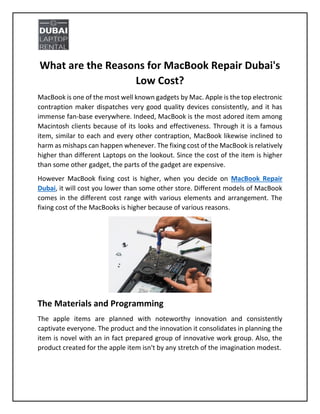 What are the Reasons for MacBook Repair Dubai's
Low Cost?
MacBook is one of the most well known gadgets by Mac. Apple is the top electronic
contraption maker dispatches very good quality devices consistently, and it has
immense fan-base everywhere. Indeed, MacBook is the most adored item among
Macintosh clients because of its looks and effectiveness. Through it is a famous
item, similar to each and every other contraption, MacBook likewise inclined to
harm as mishaps can happen whenever. The fixing cost of the MacBook is relatively
higher than different Laptops on the lookout. Since the cost of the item is higher
than some other gadget, the parts of the gadget are expensive.
However MacBook fixing cost is higher, when you decide on MacBook Repair
Dubai, it will cost you lower than some other store. Different models of MacBook
comes in the different cost range with various elements and arrangement. The
fixing cost of the MacBooks is higher because of various reasons.
The Materials and Programming
The apple items are planned with noteworthy innovation and consistently
captivate everyone. The product and the innovation it consolidates in planning the
item is novel with an in fact prepared group of innovative work group. Also, the
product created for the apple item isn't by any stretch of the imagination modest.
 