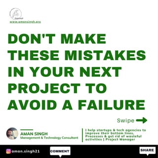 DON'T MAKE
THESE MISTAKES
IN YOUR NEXT
PROJECT TO
AVOID A FAILURE
Swipe
www.amansingh.pro
AMAN SINGH
Management & Technology Consultant
I help startups & tech agencies to
improve their bottom lines,
Processes & get rid of wasteful
activities | Project Manager
SHARECOMMENTaman.singh21
 