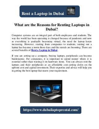 What are the Reasons for Renting Laptops in
Dubai?
Computer systems are an integral part of both employees and students. The
way the world has been operating is changed because of pandemic and now
as everything is gradually becoming virtual, the need for laptop keeps
increasing. However, starting from companies to students, renting out a
laptop has become a norm these days and the rentals are booming. There are
several benefits of Rent a Laptop in Dubai.
If you are setting up a company, buying laptops, peripherals can become
burdensome. For companies, it is important to spend money where it is
essential rather than wasting it on hardware items. You can always rent the
laptops and their peripherals at an affordable cost-cutting down on the
upfront cost and capital investment. Their expertise and advice will help you
in getting the best laptop that meets your requirement.
Rent a Laptop in Dubai
https://www.dubailaptoprental.com/
 