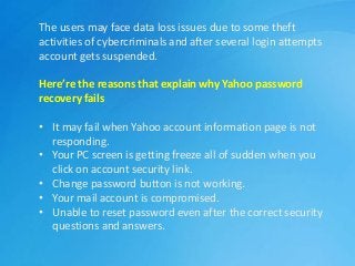 The users may face data loss issues due to some theft
activities of cybercriminals and after several login attempts
account gets suspended.
Here’re the reasons that explain why Yahoo password
recovery fails
• It may fail when Yahoo account information page is not
responding.
• Your PC screen is getting freeze all of sudden when you
click on account security link.
• Change password button is not working.
• Your mail account is compromised.
• Unable to reset password even after the correct security
questions and answers.
 