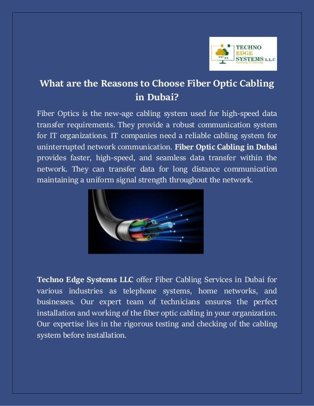 What are the Reasons to Choose Fiber Optic Cabling
in Dubai?
Fiber Optics is the new-age cabling system used for high-speed data
transfer requirements. They provide a robust communication system
for IT organizations. IT companies need a reliable cabling system for
uninterrupted network communication. Fiber Optic Cabling in Dubai
provides faster, high-speed, and seamless data transfer within the
network. They can transfer data for long distance communication
maintaining a uniform signal strength throughout the network.
Techno Edge Systems LLC offer Fiber Cabling Services in Dubai for
various industries as telephone systems, home networks, and
businesses. Our expert team of technicians ensures the perfect
installation and working of the fiber optic cabling in your organization.
Our expertise lies in the rigorous testing and checking of the cabling
system before installation.
 