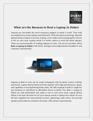 What are the Reasons to Rent a Laptop in Dubai?
Laptops are inevitably the most necessary gadgets in today’s world. They help
accomplish most tasks simply and efficiently. With the latest technology featured
laptops being released every day, buying a new model and exchanging the old one
is not an easy task. Laptop rental is a better option to avail the latest laptops.
There are many benefits of availing laptops on rent. The service provider offers
Rent a Laptop in Dubai with all the settings and configurations installed to suit
customer requirements.
Laptops availed on rent can be easily exchanged with the latest version without
any hassle. Laptop Rental Dubai provides laptops with high performance, speed,
and capability of accomplishing tasks easily. We offer laptops in bulk or single for
any business or individual at affordable prices in Dubai. Our Rent a Laptop in
Dubai are well-maintained and ready to use to suit every need. Laptop Rental
Dubai is the best decision for all your laptop rental or laptop hire needs. We are
the best suppliers for instructional courses, gatherings, and events. We provide
speedy and productive solutions for those with instant requirements.
 