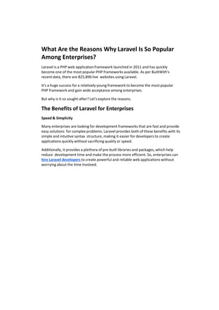 What Are the Reasons Why Laravel Is So Popular
Among Enterprises?
Laravel is a PHP web application framework launched in 2011 and has quickly
become one of the most popular PHP frameworks available. As per BuiltWith's
recent data, there are 825,896 live websites using Laravel.
It's a huge success for a relatively young framework to become the most popular
PHP framework and gain wide acceptance among enterprises.
But why is it so sought-after? Let's explore the reasons.
The Benefits of Laravel for Enterprises
Speed & Simplicity
Many enterprises are looking for development frameworks that are fast and provide
easy solutions for complex problems. Laravel provides both of these benefits with its
simple and intuitive syntax structure, making it easier for developers to create
applications quickly without sacrificing quality or speed.
Additionally, it provides a plethora of pre-built libraries and packages, which help
reduce development time and make the process more efficient. So, enterprises can
hire Laravel developers to create powerful and reliable web applications without
worrying about the time involved.
 