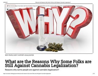 2/26/2021 What are the Reasons Why Some Folks are Still Against Cannabis Legalization?
https://cannabis.net/blog/opinion/what-are-the-reasons-why-some-folks-are-still-against-cannabis-legalization 2/13
WHY PEOPLE DON'T SUPPORT LEGALIZATION
What are the Reasons Why Some Folks are
Still Against Cannabis Legalization?
Reasons why some people are against cannabis legalization?
 Edit Article (https://cannabis.net/mycannabis/c-blog-entry/update/what-are-the-reasons-why-some-folks-are-still-against-cannabis-legalization)
 Article List (https://cannabis.net/mycannabis/c-blog)
 