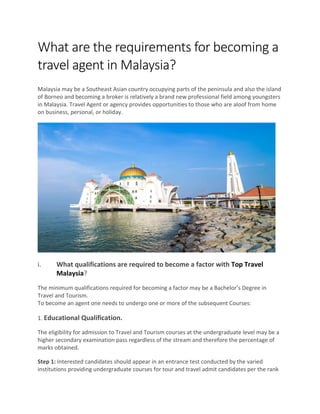 What are the requirements for becoming a
travel agent in Malaysia?
Malaysia may be a Southeast Asian country occupying parts of the peninsula and also the island
of Borneo and becoming a broker is relatively a brand new professional field among youngsters
in Malaysia. Travel Agent or agency provides opportunities to those who are aloof from home
on business, personal, or holiday.
i. What qualifications are required to become a factor with Top Travel
Malaysia?
The minimum qualifications required for becoming a factor may be a Bachelor’s Degree in
Travel and Tourism.
To become an agent one needs to undergo one or more of the subsequent Courses:
1. Educational Qualification.
The eligibility for admission to Travel and Tourism courses at the undergraduate level may be a
higher secondary examination pass regardless of the stream and therefore the percentage of
marks obtained.
Step 1: Interested candidates should appear in an entrance test conducted by the varied
institutions providing undergraduate courses for tour and travel admit candidates per the rank
 