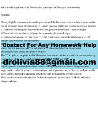 What are the respiratory and fermentation pathways in Chlamydia pneumoniae?
Solution
Chlamydophila pneumoniae is, an obligate intracellular bacterium which infects humans and is
one of the major cause of pneumonia. It is gram negative bacterium. As it is an obligate parasite
it is difficult to distinguish between the host and parasite metabolism. There are major
differences in the metabolic pathways in various developmental stages.
C. pneumoniae requires oxygen to survive, but requires environments with lower levels of
oxygen than present in the atmosphere
These bacteria shows metabolism of glucose-6-phosphate to pyruvate via glycolysis, which
allows them to generate ATP via substrate-level phosphorylation by the enzymes
phosphoglycerate kinase and pyruvate kinase.
The TCA cycle is complete in all Chlamydiae thus able to oxidize acetyl-CoA, accompanied by
regeneration of the energy-rich molecules NADH, FADH2 and GTP.
The electron transport chain of environmental chlamydiae is branched. H+ translocating NADH
dehydrogenase, additional terminal oxidases, and cytochrome c oxidases, altogether were
suggested to enable these bacteria to build up a proton gradient more efficiently and potentially
allow them to respond to changing conditions such as fluctuating oxygen tensions.
They also have increased capacities for host-independent production of ATP via oxidative
phosphorylation.
 