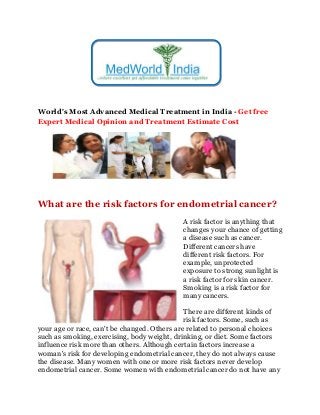 World's Most Advanced Medical Treatment in India - Get free
Expert Medical Opinion and Treatment Estimate Cost
What are the risk factors for endometrial cancer?
A risk factor is anything that
changes your chance of getting
a disease such as cancer.
Different cancers have
different risk factors. For
example, unprotected
exposure to strong sunlight is
a risk factor for skin cancer.
Smoking is a risk factor for
many cancers.
There are different kinds of
risk factors. Some, such as
your age or race, can't be changed. Others are related to personal choices
such as smoking, exercising, body weight, drinking, or diet. Some factors
influence risk more than others. Although certain factors increase a
woman's risk for developing endometrial cancer, they do not always cause
the disease. Many women with one or more risk factors never develop
endometrial cancer. Some women with endometrial cancer do not have any
 