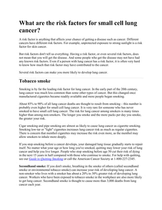 What are the risk factors for small cell lung
cancer?
A risk factor is anything that affects your chance of getting a disease such as cancer. Different
cancers have different risk factors. For example, unprotected exposure to strong sunlight is a risk
factor for skin cancer.

But risk factors don't tell us everything. Having a risk factor, or even several risk factors, does
not mean that you will get the disease. And some people who get the disease may not have had
any known risk factors. Even if a person with lung cancer has a risk factor, it is often very hard
to know how much that risk factor may have contributed to the cancer.

Several risk factors can make you more likely to develop lung cancer.

Tobacco smoke
Smoking is by far the leading risk factor for lung cancer. In the early part of the 20th century,
lung cancer was much less common than some other types of cancer. But this changed once
manufactured cigarettes became readily available and more people began smoking.

About 85% to 90% of all lung cancer deaths are thought to result from smoking – this number is
probably even higher for small cell lung cancer. It is very rare for someone who has never
smoked to have small cell lung cancer. The risk for lung cancer among smokers is many times
higher than among non-smokers. The longer you smoke and the more packs per day you smoke,
the greater your risk.

Cigar smoking and pipe smoking are almost as likely to cause lung cancer as cigarette smoking.
Smoking low-tar or "light" cigarettes increases lung cancer risk as much as regular cigarettes.
There is concern that menthol cigarettes may increase the risk even more, as the menthol may
allow smokers to inhale more deeply.

If you stop smoking before a cancer develops, your damaged lung tissue gradually starts to repair
itself. No matter what your age or how long you've smoked, quitting may lower your risk of lung
cancer and help you live longer. People who stop smoking before age 50 cut their risk of dying
in the next 15 years in half compared with those who continue to smoke. For help with quitting,
see our Guide to Quitting Smoking or call the American Cancer Society at 1-800-227-2345.

Secondhand smoke: If you don't smoke, breathing in the smoke of others (called secondhand
smoke or environmental tobacco smoke) can increase your risk of developing lung cancer. A
non-smoker who lives with a smoker has about a 20% to 30% greater risk of developing lung
cancer. Workers who have been exposed to tobacco smoke in the workplace are also more likely
to get lung cancer. Secondhand smoke is thought to cause more than 3,000 deaths from lung
cancer each year.
 