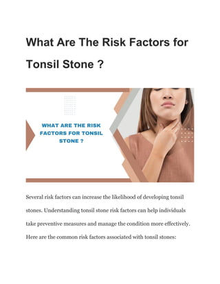 What Are The Risk Factors for
Tonsil Stone ?
Several risk factors can increase the likelihood of developing tonsil
stones. Understanding tonsil stone risk factors can help individuals
take preventive measures and manage the condition more effectively.
Here are the common risk factors associated with tonsil stones:
 