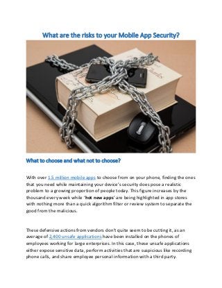 What are the risks to your Mobile App Security?
What to choose and what not to choose?
With over 1.5 million mobile apps to choose from on your phone, finding the ones
that ou eed hile ai tai i g ou de i e s se u it does pose a ealisti
problem to a growing proportion of people today. This figure increases by the
thousand every week while hot new apps are being highlighted in app stores
with nothing more than a quick algorithm filter or review system to separate the
good from the malicious.
These defensive actions from vendors do t quite seem to be cutting it, as an
average of 2,400 unsafe applications have been installed on the phones of
employees working for large enterprises. In this case, these unsafe applications
either expose sensitive data, perform activities that are suspicious like recording
phone calls, and share employee personal information with a third party.
 