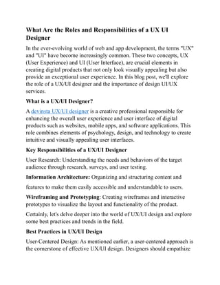 What Are the Roles and Responsibilities of a UX UI
Designer
In the ever-evolving world of web and app development, the terms "UX"
and "UI" have become increasingly common. These two concepts, UX
(User Experience) and UI (User Interface), are crucial elements in
creating digital products that not only look visually appealing but also
provide an exceptional user experience. In this blog post, we'll explore
the role of a UX/UI designer and the importance of design UI/UX
services.
What is a UX/UI Designer?
A devinsta UX/UI designer is a creative professional responsible for
enhancing the overall user experience and user interface of digital
products such as websites, mobile apps, and software applications. This
role combines elements of psychology, design, and technology to create
intuitive and visually appealing user interfaces.
Key Responsibilities of a UX/UI Designer
User Research: Understanding the needs and behaviors of the target
audience through research, surveys, and user testing.
Information Architecture: Organizing and structuring content and
features to make them easily accessible and understandable to users.
Wireframing and Prototyping: Creating wireframes and interactive
prototypes to visualize the layout and functionality of the product.
Certainly, let's delve deeper into the world of UX/UI design and explore
some best practices and trends in the field.
Best Practices in UX/UI Design
User-Centered Design: As mentioned earlier, a user-centered approach is
the cornerstone of effective UX/UI design. Designers should empathize
 