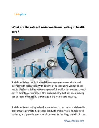 www.linkplux.com
What are the roles of social media marketing in health
care?
Social media has revolutionized the way people communicate and
interact with each other. With billions of people using various social
media platforms, it has become a powerful tool for businesses to reach
out to their target audience. One such industry that has been making
use of social media to its advantage is the healthcare industry.
Social media marketing in healthcare refers to the use of social media
platforms to promote healthcare products and services, engage with
patients, and provide educational content. In this blog, we will discuss
 