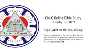 CKLC Online Bible Study
Thursday, 06:30PM
Topic: What are the saints Doing?
You are a holy people to the Lord your God; the Lord
your God has chosen you to be a people for His own
possession out of all the peoples who are on the face of
the earth. Deuteronomy 7:6
 