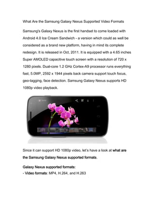 What Are the Samsung Galaxy Nexus Supported Video Formats

Samsung's Galaxy Nexus is the first handset to come loaded with
Android 4.0 Ice Cream Sandwich - a version which could as well be

considered as a brand new platform, having in mind its complete
redesign. It is released in Oct, 2011. It is equipped with a 4.65 inches

Super AMOLED capacitive touch screen with a resolution of 720 x

1280 pixels. Dual-core 1.2 GHz Cortex-A9 processor runs everything

fast, 5.0MP, 2592 x 1944 pixels back camera support touch focus,
geo-tagging, face detection. Samsung Galaxy Nexus supports HD

1080p video playback.




Since it can support HD 1080p video, let’s have a look at what are

the Samsung Galaxy Nexus supported formats.

Galaxy Nexus supported formats:
- Video formats: MP4, H.264, and H.263
 