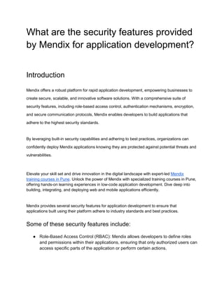 What are the security features provided
by Mendix for application development?
Introduction
Mendix offers a robust platform for rapid application development, empowering businesses to
create secure, scalable, and innovative software solutions. With a comprehensive suite of
security features, including role-based access control, authentication mechanisms, encryption,
and secure communication protocols, Mendix enables developers to build applications that
adhere to the highest security standards.
By leveraging built-in security capabilities and adhering to best practices, organizations can
confidently deploy Mendix applications knowing they are protected against potential threats and
vulnerabilities.
Elevate your skill set and drive innovation in the digital landscape with expert-led Mendix
training courses in Pune. Unlock the power of Mendix with specialized training courses in Pune,
offering hands-on learning experiences in low-code application development. Dive deep into
building, integrating, and deploying web and mobile applications efficiently.
Mendix provides several security features for application development to ensure that
applications built using their platform adhere to industry standards and best practices.
Some of these security features include:
● Role-Based Access Control (RBAC): Mendix allows developers to define roles
and permissions within their applications, ensuring that only authorized users can
access specific parts of the application or perform certain actions.
 