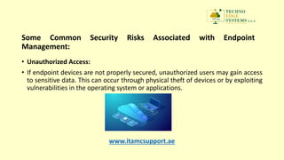 Some Common Security Risks Associated with Endpoint
Management:
• Unauthorized Access:
• If endpoint devices are not properly secured, unauthorized users may gain access
to sensitive data. This can occur through physical theft of devices or by exploiting
vulnerabilities in the operating system or applications.
www.itamcsupport.ae
 