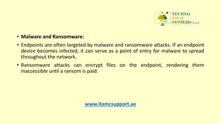 • Malware and Ransomware:
• Endpoints are often targeted by malware and ransomware attacks. If an endpoint
device becomes infected, it can serve as a point of entry for malware to spread
throughout the network.
• Ransomware attacks can encrypt files on the endpoint, rendering them
inaccessible until a ransom is paid.
www.itamcsupport.ae
 