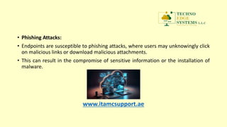 • Phishing Attacks:
• Endpoints are susceptible to phishing attacks, where users may unknowingly click
on malicious links or download malicious attachments.
• This can result in the compromise of sensitive information or the installation of
malware.
www.itamcsupport.ae
 